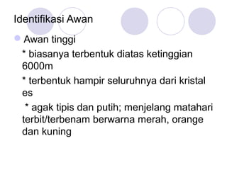 Identifikasi Awan
Awan tinggi
* biasanya terbentuk diatas ketinggian
6000m
* terbentuk hampir seluruhnya dari kristal
es
* agak tipis dan putih; menjelang matahari
terbit/terbenam berwarna merah, orange
dan kuning
 