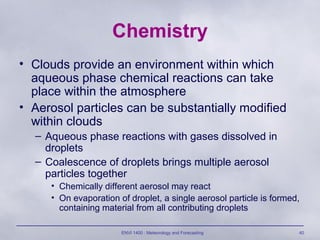ENVI 1400 : Meteorology and Forecasting 40
Chemistry
• Clouds provide an environment within which
aqueous phase chemical reactions can take
place within the atmosphere
• Aerosol particles can be substantially modified
within clouds
– Aqueous phase reactions with gases dissolved in
droplets
– Coalescence of droplets brings multiple aerosol
particles together
• Chemically different aerosol may react
• On evaporation of droplet, a single aerosol particle is formed,
containing material from all contributing droplets
 