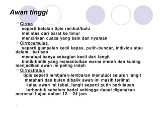 Awan tinggi
Cirrus
seperti belaian tipis rambut/bulu
melintas dari barat ke timur
mencirikan cuaca yang baik dan nyaman
Cirrocumulus
seperti gumpalan kecil kapas, putih-bundar, individu atau
dalam barisan
menutupi hanya sebagian kecil dari langit
bintik-bintik yang memantulkan warna merah dan kuning
menjadikan awan ini paling indah
Cirrostratus
tipis seperti lembaran-lembaran menutupi seluruh langit
matahari dan bulan dibalik awan ini masih terlihat
kalau awan ini tebal, langit seperti putih berkilauan
terbentuk sebelum badai sehingga dapat digunakan
meramal hujan dalam 12 – 24 jam
 