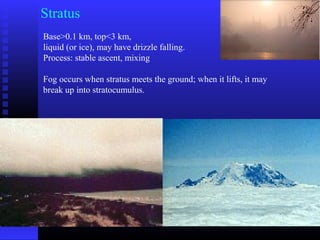 Stratus
Base>0.1 km, top<3 km,
liquid (or ice), may have drizzle falling.
Process: stable ascent, mixing
Fog occurs when stratus meets the ground; when it lifts, it may
break up into stratocumulus.
 