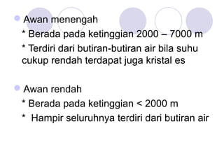 Awan menengah
* Berada pada ketinggian 2000 – 7000 m
* Terdiri dari butiran-butiran air bila suhu
cukup rendah terdapat juga kristal es
Awan rendah
* Berada pada ketinggian < 2000 m
* Hampir seluruhnya terdiri dari butiran air
 