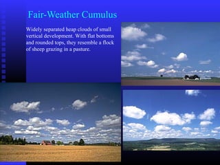 Fair-Weather Cumulus
Widely separated heap clouds of small
vertical development. With flat bottoms
and rounded tops, they resemble a flock
of sheep grazing in a pasture.
 