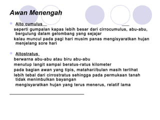 Awan Menengah
 Alto cumulus
seperti gumpalan kapas lebih besar dari cirrocumulus, abu-abu,
bergulung dalam gelombang yang sejajar
kalau muncul pada pagi hari musim panas mengisyaratkan hujan
menjelang sore hari
 Altostratus
berwarna abu-abu atau biru abu-abu
menutup langit sampai beratus-ratus kilometer
pada bagian awan yang tipis, matahari/bulan masih terlihat
lebih tebal dari cirrostratus sehingga pada permukaan tanah
tidak menimbulkan bayangan
mengisyaratkan hujan yang terus menerus, relatif lama
 