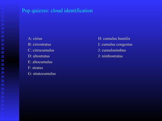 Pop quizzes: cloud identification
A: cirrusA: cirrus
B: cirrostratusB: cirrostratus
C: cirrocumulusC: cirrocumulus
D: altostratusD: altostratus
E: altocumulusE: altocumulus
F: stratusF: stratus
G: stratocumulusG: stratocumulus
H: cumulus humilisH: cumulus humilis
I: cumulus congestusI: cumulus congestus
J: cumulonimbusJ: cumulonimbus
J: nimbostratusJ: nimbostratus
 