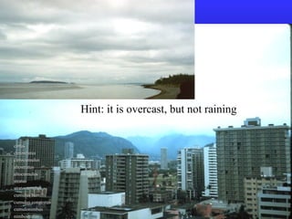Hint: it is overcast, but not raining
cirruscirrus
cirrostratuscirrostratus
cirrocumuluscirrocumulus
altostratusaltostratus
altocumulusaltocumulus
stratusstratus
stratocumulusstratocumulus
cumulus humiliscumulus humilis
cumulus congestuscumulus congestus
cumulonimbuscumulonimbus
nimbostratusnimbostratus
 