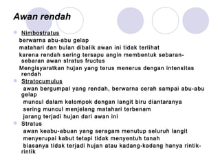 Awan rendah
 Nimbostratus
berwarna abu-abu gelap
matahari dan bulan dibalik awan ini tidak terlihat
karena rendah sering tersapu angin membentuk sebaran-
sebaran awan stratus fructus
Mengisyaratkan hujan yang terus menerus dengan intensitas
rendah
 Stratocumulus
awan bergumpal yang rendah, berwarna cerah sampai abu-abu
gelap
muncul dalam kelompok dengan langit biru diantaranya
sering muncul menjelang matahari terbenam
jarang terjadi hujan dari awan ini
 Stratus
awan keabu-abuan yang seragam menutup seluruh langit
menyerupai kabut tetapi tidak menyentuh tanah
biasanya tidak terjadi hujan atau kadang-kadang hanya rintik-
rintik
 