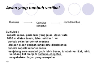 Awan yang tumbuh vertikal
Cumulus :
seperti kapas, garis luar yang jelas, dasar rata
1000 m diatas tanah, lebar sekitar 1 km
puncak awan berbentuk menara
terpisah-pisah dengan langit biru diantaranya
puncak seperti kubah/menara
menjelang sore menjadi jauh lebih besar, tumbuh vertikal, mirip
kembang kol menjadi cumulus congetus
menyebabkan hujan yang menyebar
Cumulus Cumulus
congetus
Cumulonimbus
 