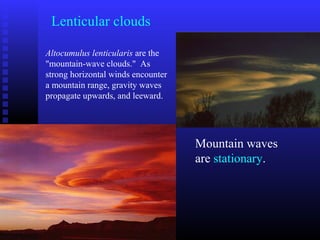 Lenticular clouds
Altocumulus lenticularis are the
"mountain-wave clouds." As
strong horizontal winds encounter
a mountain range, gravity waves
propagate upwards, and leeward.
Mountain waves
are stationary.
 