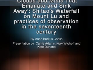 ‘ Clouds and Mists That
    Emanate and Sink
Away’: Shitao’s Waterfall
     on Mount Lu and
practices of obser vation
    in the seventeenth
          centur y
             By Anne Burkus Chass
Presentation by Carrie Adams, Kory Wyckoff and
                 Kate Durland
 