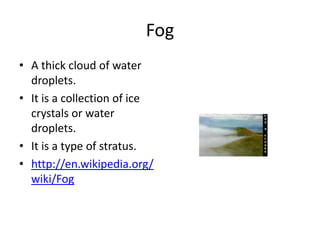 Fog
• A thick cloud of water
  droplets.
• It is a collection of ice
  crystals or water
  droplets.
• It is a type of stratus.
• http://en.wikipedia.org/
  wiki/Fog
 