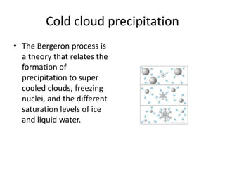 Cold cloud precipitation
• The Bergeron process is
  a theory that relates the
  formation of
  precipitation to super
  cooled clouds, freezing
  nuclei, and the different
  saturation levels of ice
  and liquid water.
 