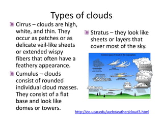 Types of clouds
Cirrus – clouds are high,
white, and thin. They          Stratus – they look like
occur as patches or as         sheets or layers that
delicate veil-like sheets      cover most of the sky.
or extended wispy
fibers that often have a
feathery appearance.
Cumulus – clouds
consist of rounded
individual cloud masses.
They consist of a flat
base and look like
domes or towers.
                       http://eo.ucar.edu/webweather/cloud3.html
 