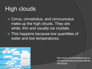 High clouds
 Cirrus, cirrostratus, and cirrocumulus
  make up the high clouds. They are
  white, thin and usually ice crystals.
 This happens because low quantities of
  water and low temperatures.



                           http://www.enchantedlearning.co
                           m/subjects/astronomy/planets/ea
                           rth/clouds/
 