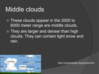 Middle clouds
 These clouds appear in the 2000 to
  6000 meter range are middle clouds.
 They are larger and denser than high
  clouds. They can contain light snow and
  rain.




                           http://scienceprep.org/clouds.htm
 