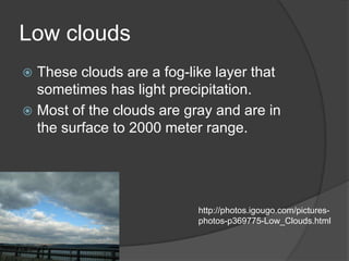Low clouds
 These clouds are a fog-like layer that
  sometimes has light precipitation.
 Most of the clouds are gray and are in
  the surface to 2000 meter range.




                           http://photos.igougo.com/pictures-
                           photos-p369775-Low_Clouds.html
 