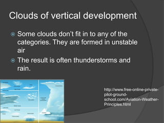 Clouds of vertical development
 Some clouds don’t fit in to any of the
  categories. They are formed in unstable
  air
 The result is often thunderstorms and
  rain.

                              http://www.free-online-private-
                              pilot-ground-
                              school.com/Aviation-Weather-
                              Principles.html
 