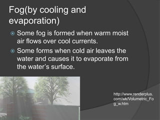 Fog(by cooling and
evaporation)
 Some fog is formed when warm moist
  air flows over cool currents.
 Some forms when cold air leaves the
  water and causes it to evaporate from
  the water’s surface.


                                  http://www.renderplus.
                                  com/wk/Volumetric_Fo
                                  g_w.htm
 