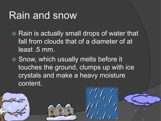 Rain and snow
 Rain is actually small drops of water that
  fall from clouds that of a diameter of at
  least .5 mm.
 Snow, which usually melts before it
  touches the ground, clumps up with ice
  crystals and make a heavy moisture
  content.
 