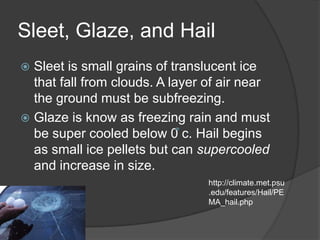Sleet, Glaze, and Hail
 Sleet is small grains of translucent ice
  that fall from clouds. A layer of air near
  the ground must be subfreezing.
 Glaze is know as freezing rain and must
  be super cooled below 0 c. Hail begins
  as small ice pellets but can supercooled
  and increase in size.
                                 http://climate.met.psu
                                 .edu/features/Hail/PE
                                 MA_hail.php
 