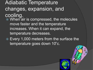 Adiabatic Temperature
changes, expansion, and
cooling.
 When air is compressed, the molecules
  move faster and the temperature
  increases. When it can expand, the
  temperature decreases.
 Every 1,000 meters from the surface the
  temperature goes down 10 c.
 