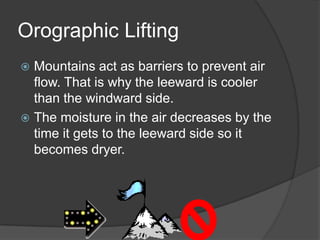 Orographic Lifting
 Mountains act as barriers to prevent air
  flow. That is why the leeward is cooler
  than the windward side.
 The moisture in the air decreases by the
  time it gets to the leeward side so it
  becomes dryer.
 