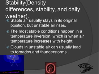 Stability(Density
differences, stability, and daily
weather).
 Stable air usually stays in its original
  position, but unstable air rises.
 The most stable conditions happen in a
  temperature inversion, which is when air
  temperature increases with height.
 Clouds in unstable air can usually lead
  to tornados and thunderstorms.
 