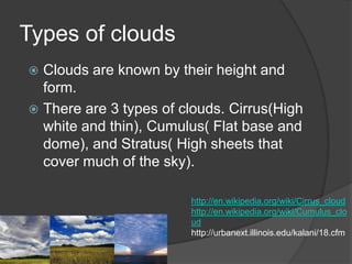 Types of clouds
 Clouds are known by their height and
  form.
 There are 3 types of clouds. Cirrus(High
  white and thin), Cumulus( Flat base and
  dome), and Stratus( High sheets that
  cover much of the sky).

                        http://en.wikipedia.org/wiki/Cirrus_cloud
                        http://en.wikipedia.org/wiki/Cumulus_clo
                        ud
                        http://urbanext.illinois.edu/kalani/18.cfm
 