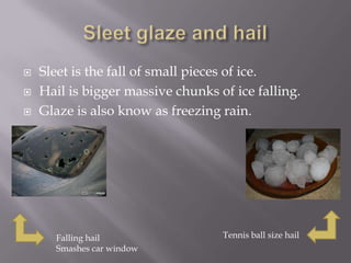    Sleet is the fall of small pieces of ice.
   Hail is bigger massive chunks of ice falling.
   Glaze is also know as freezing rain.




      Falling hail                 Tennis ball size hail
      Smashes car window
 