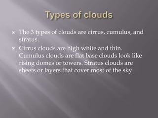    The 3 types of clouds are cirrus, cumulus, and
    stratus.
   Cirrus clouds are high white and thin.
    Cumulus clouds are flat base clouds look like
    rising domes or towers. Stratus clouds are
    sheets or layers that cover most of the sky
 