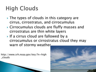    The types of clouds in this category are
        cirrus, cirrostratus, and cirrocumulus
       Cirrocumulus clouds are fluffy masses and
        cirrostratus are thin white layers
       If a cirrus cloud are fallowed by a
        cirrocumulus or cirrostratus cloud they may
        warn of stormy weather

http://www.srh.noaa.gov/key/?n=high
_clouds
 