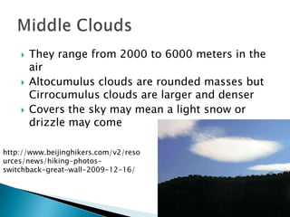    They range from 2000 to 6000 meters in the
        air
       Altocumulus clouds are rounded masses but
        Cirrocumulus clouds are larger and denser
       Covers the sky may mean a light snow or
        drizzle may come

http://www.beijinghikers.com/v2/reso
urces/news/hiking-photos-
switchback-great-wall-2009-12-16/
 