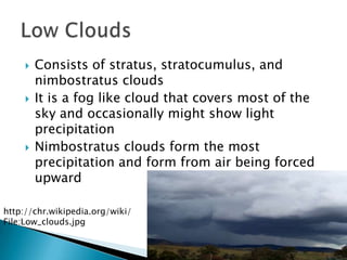    Consists of stratus, stratocumulus, and
         nimbostratus clouds
        It is a fog like cloud that covers most of the
         sky and occasionally might show light
         precipitation
        Nimbostratus clouds form the most
         precipitation and form from air being forced
         upward

http://chr.wikipedia.org/wiki/
File:Low_clouds.jpg
 