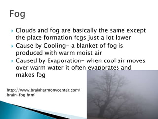    Clouds and fog are basically the same except
      the place formation fogs just a lot lower
     Cause by Cooling- a blanket of fog is
      produced with warm moist air
     Caused by Evaporation- when cool air moves
      over warm water it often evaporates and
      makes fog

http://www.brainharmonycenter.com/
brain-fog.html
 