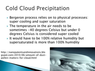    Bergeron process relies on to physical processes:
        super cooling and super saturation
       The temperature in the air needs to be
        sometimes -40 degrees Celsius but under 0
        degrees Celsius is considered super cooled
       It would have to be 100% relative humidity but
        supersaturated is more than 100% humidity

http://nanopatentsandinnovations.blo
gspot.com/2010/06/amount-of-dust-
pollen-matters-for-cloud.html
 