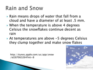    Rain means drops of water that fall from a
    cloud and have a diameter of at least .5 mm.
   When the temperature is above 4 degrees
    Celsius the snowflakes continue decent as
    rain
   At temperatures are above -5 degrees Celsius
    they clump together and make snow flakes


    http://itunes.apple.com/us/app/snow
    /id287063264?mt=8
 
