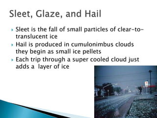    Sleet is the fall of small particles of clear-to-
    translucent ice
   Hail is produced in cumulonimbus clouds
    they begin as small ice pellets
   Each trip through a super cooled cloud just
    adds a layer of ice
 