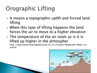    It means a topographic uplift and forced land
    lifting
   When this type of lifting happens the land
    forces the air to move to a higher elevation
   The temperature of the air cools as is it is
    lifted up higher in the atmospher
    http://www.waterencyclopedia.com/Ce-Cr/Climate-Moderator-Water-as-
    a.html
 