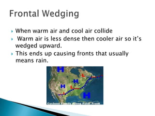    When warm air and cool air collide
   Warm air is less dense then cooler air so it’s
    wedged upward.
   This ends up causing fronts that usually
    means rain.
 