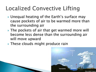    Unequal heating of the Earth’s surface may
    cause pockets of air to be warmed more than
    the surrounding air
   The pockets of air that get warmed more will
    become less dense than the surrounding air
    will move upward
   These clouds might produce rain
 