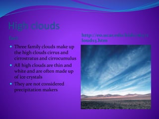 High clouds
fact
http://eo.ucar.edu/kids/sky/c
louds3.htm
 Three family clouds make up
the high clouds cirrus and
cirrostratus and cirrocumulus
 All high clouds are thin and
white and are often made up
of ice crystals
 They are not considered
precipitation makers
 