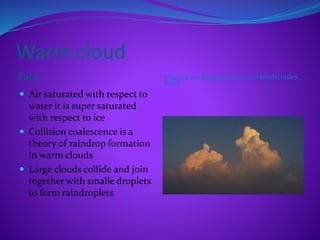Warm cloud
Fact http://www.frangardino.com/clouds/index.
html
 Air saturated with respect to
water it is super saturated
with respect to ice
 Collision coalescence is a
theory of raindrop formation
in warm clouds
 Large clouds collide and join
together with smalle droplets
to form raindroplets
 