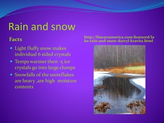 Rain and snow
Facts http://fineartamerica.com/featured/la
ke-rain-and-snow-darryl-kravitz.html
 Light fluffy snow makes
individual 6 sided crystals
 Temps warmer then -5 ice
crystals go into large clumps
 Snowfalls of the snowflakes
are heavy ,are high moisture
contents
 