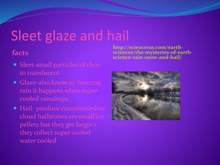 Sleet glaze and hail
facts
http://scienceray.com/earth-
sciences/the-mysteries-of-earth-
science-rain-snow-and-hail/
 Sleet-small particles of clear
to translucent
 Glaze-also knew as freezing
rain it happens when super
cooled raindrops
 Hail- produce cumulonimbus
cloud hailstones are small ice
pellets but they get larger s
they collect super cooled
water cooled
 