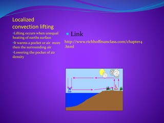 Localized
convection lifting
•Lifting occurs when unequal
heating of earths surface
•It warms a pocket or air more
then the surrounding air
•Lowering the pocket of air
density
 Link
http://www.richhoffmanclass.com/chapter4
.html
 
