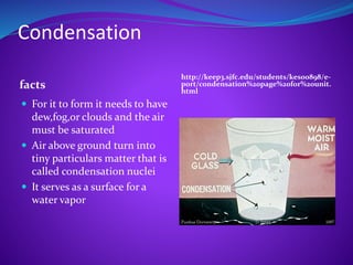 Condensation
facts
http://keep3.sjfc.edu/students/kes00898/e-
port/condensation%20page%20for%20unit.
html
 For it to form it needs to have
dew,fog,or clouds and the air
must be saturated
 Air above ground turn into
tiny particulars matter that is
called condensation nuclei
 It serves as a surface for a
water vapor
 