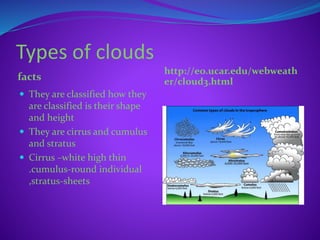 Types of clouds
facts
http://eo.ucar.edu/webweath
er/cloud3.html
 They are classified how they
are classified is their shape
and height
 They are cirrus and cumulus
and stratus
 Cirrus –white high thin
.cumulus-round individual
,stratus-sheets
 
