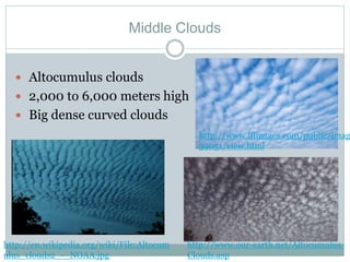 Middle Clouds
 Altocumulus clouds
 2,000 to 6,000 meters high
 Big dense curved clouds
http://en.wikipedia.org/wiki/File:Altocum
ulus_clouds2_-_NOAA.jpg
http://www.ifimages.com/public/imag
39051/view.html
http://www.our-earth.net/Altocumulus-
Clouds.asp
 
