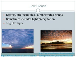 Low Clouds
 Stratus, stratocumulus, nimbostratus clouds
 Sometimes includes light precipitation
 Fog like layer
http://urbanext.illinois.edu/kalani/18.cfm
http://www.windows2universe.org/earth/
Atmosphere/clouds/stratocumulus.html
 