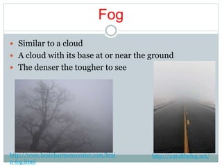 Fog
 Similar to a cloud
 A cloud with its base at or near the ground
 The denser the tougher to see
http://www.brainharmonycenter.com/brai
n-fog.html
http://outofthefog.net/
 