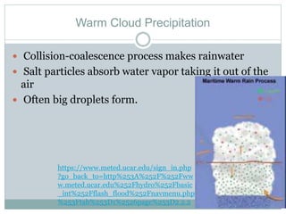 Warm Cloud Precipitation
 Collision-coalescence process makes rainwater
 Salt particles absorb water vapor taking it out of the
air
 Often big droplets form.
https://www.meted.ucar.edu/sign_in.php
?go_back_to=http%253A%252F%252Fww
w.meted.ucar.edu%252Fhydro%252Fbasic
_int%252Fflash_flood%252Fnavmenu.php
%253Ftab%253D1%2526page%253D2.2.2
 